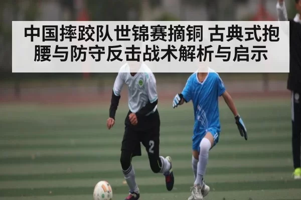 中国摔跤队世锦赛摘铜 古典式抱腰与防守反击战术解析与启示