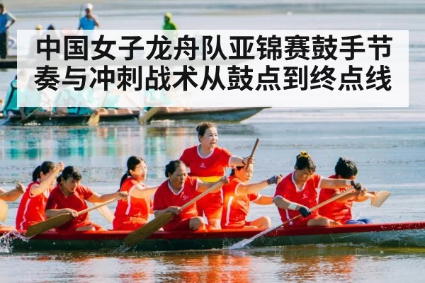 中国女子龙舟队亚锦赛鼓手节奏与冲刺战术从鼓点到终点线